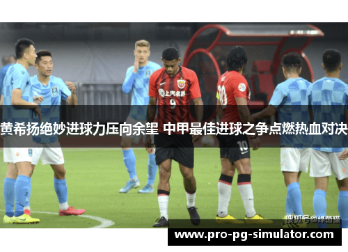 黄希扬绝妙进球力压向余望 中甲最佳进球之争点燃热血对决