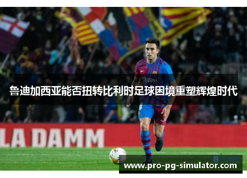 鲁迪加西亚能否扭转比利时足球困境重塑辉煌时代 鲁迪加西亚能否扭转比利时足球困境重塑辉煌时代