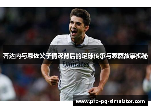 齐达内与恩佐父子情深背后的足球传承与家庭故事揭秘 齐达内与恩佐父子情深背后的足球传承与家庭故事揭秘