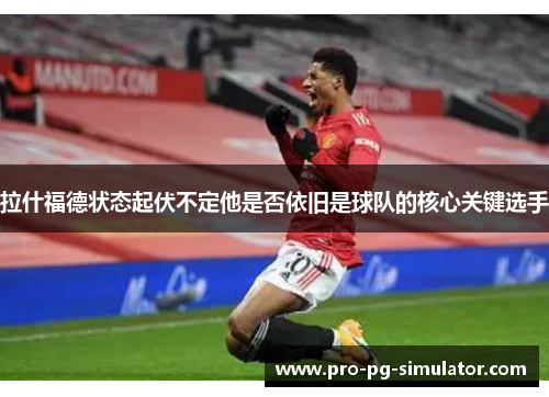 拉什福德状态起伏不定他是否依旧是球队的核心关键选手 拉什福德状态起伏不定他是否依旧是球队的核心关键选手