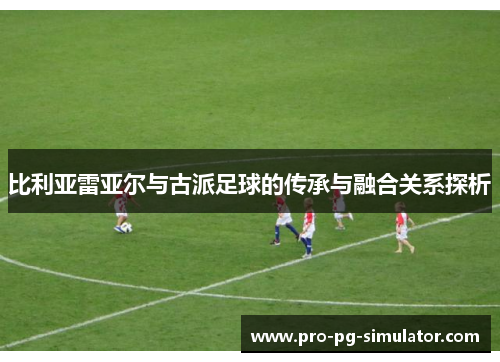 比利亚雷亚尔与古派足球的传承与融合关系探析 比利亚雷亚尔与古派足球的传承与融合关系探析