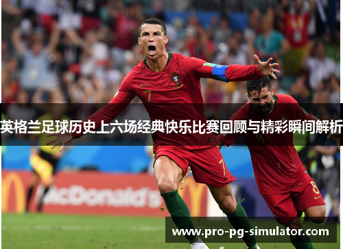英格兰足球历史上六场经典快乐比赛回顾与精彩瞬间解析 英格兰足球历史上六场经典快乐比赛回顾与精彩瞬间解析
