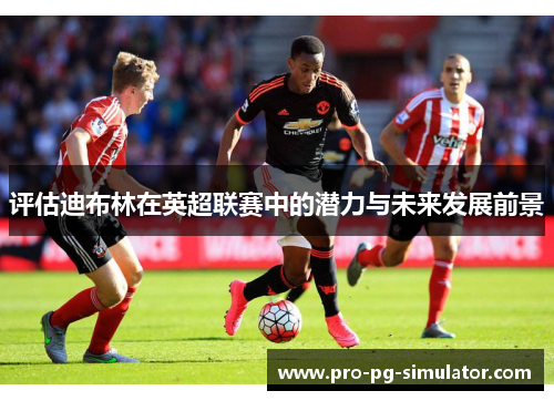 评估迪布林在英超联赛中的潜力与未来发展前景 评估迪布林在英超联赛中的潜力与未来发展前景