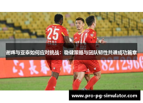 谢晖与亚泰如何应对挑战:稳健策略与团队韧性共谱成功篇章 谢晖与亚泰如何应对挑战:稳健策略与团队韧性共谱成功篇章