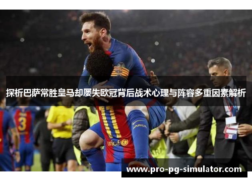 探析巴萨常胜皇马却屡失欧冠背后战术心理与阵容多重因素解析