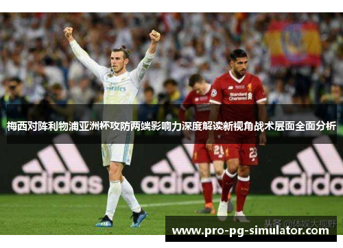 梅西对阵利物浦亚洲杯攻防两端影响力深度解读新视角战术层面全面分析 梅西对阵利物浦亚洲杯攻防两端影响力深度解读新视角战术层面全面分析