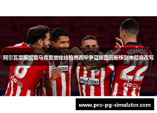 阿尔瓦雷斯加盟马竞重塑锋线格局西甲争冠版图因新核到来彻底改写 阿尔瓦雷斯加盟马竞重塑锋线格局西甲争冠版图因新核到来彻底改写