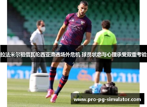 拉法米尔租借瓦伦西亚遭遇场外危机 球员状态与心理承受双重考验 拉法米尔租借瓦伦西亚遭遇场外危机 球员状态与心理承受双重考验