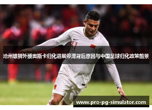 沧州雄狮外援奥斯卡归化进展停滞背后原因与中国足球归化政策前景